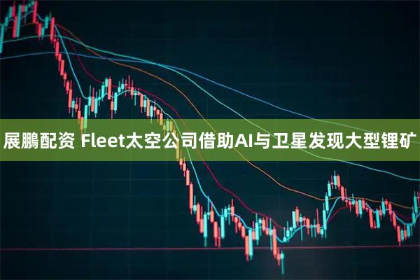 展鵬配资 Fleet太空公司借助AI与卫星发现大型锂矿