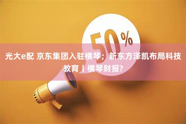 光大e配 京东集团入驻横琴；新东方泽凯布局科技教育丨横琴财报?