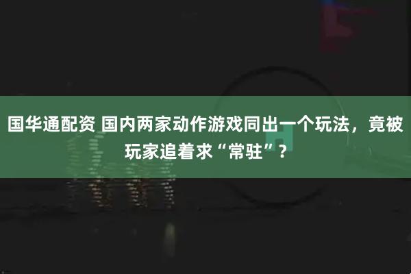 国华通配资 国内两家动作游戏同出一个玩法，竟被玩家追着求“常驻”？