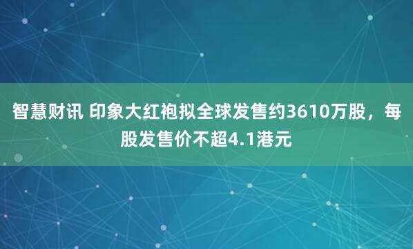 智慧财讯 印象大红袍拟全球发售约3610万股，每股发售价不超4.1港元