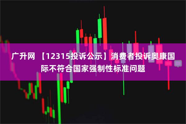 广升网 【12315投诉公示】消费者投诉奥康国际不符合国家强制性标准问题