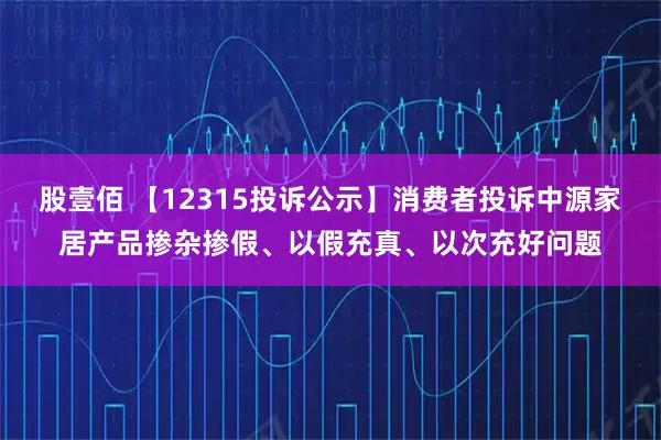 股壹佰 【12315投诉公示】消费者投诉中源家居产品掺杂掺假、以假充真、以次充好问题