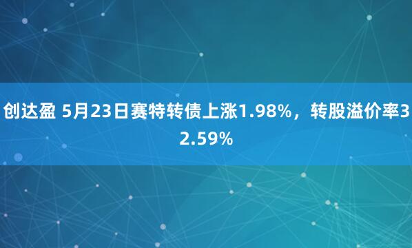 创达盈 5月23日赛特转债上涨1.98%，转股溢价率32.59%