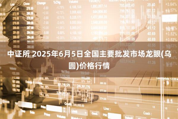 中证所 2025年6月5日全国主要批发市场龙眼(乌圆)价格行情