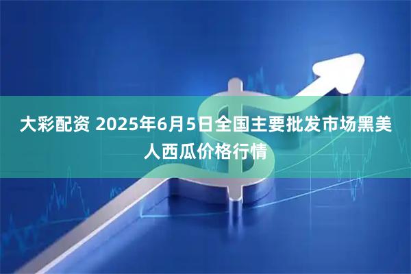 大彩配资 2025年6月5日全国主要批发市场黑美人西瓜价格行情