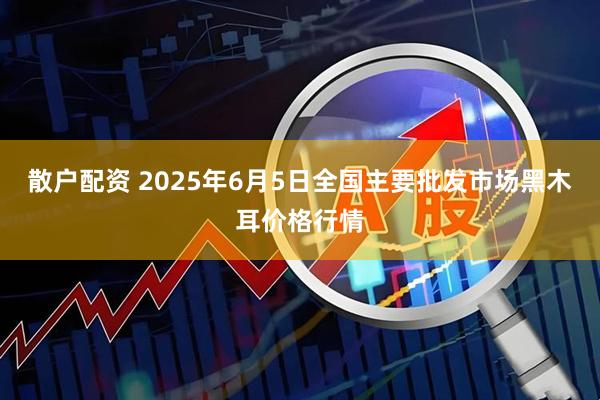 散户配资 2025年6月5日全国主要批发市场黑木耳价格行情