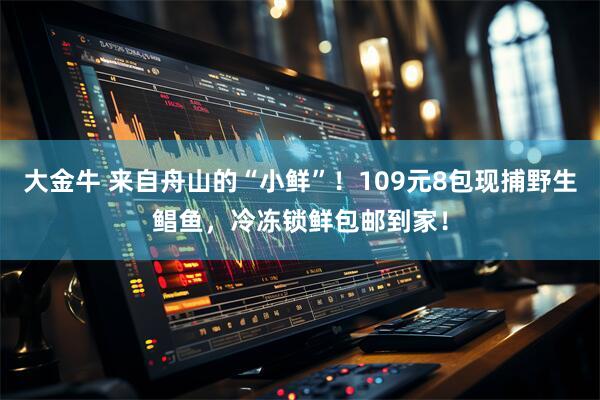 大金牛 来自舟山的“小鲜”！109元8包现捕野生鲳鱼，冷冻锁鲜包邮到家！