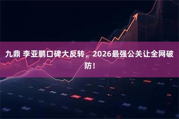 九鼎 李亚鹏口碑大反转，2026最强公关让全网破防！