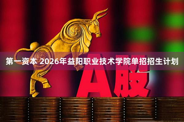 第一资本 2026年益阳职业技术学院单招招生计划