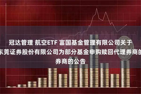 冠达管理 航空ETF 富国基金管理有限公司关于新增东莞证券股份有限公司为部分基金申购赎回代理券商的公告