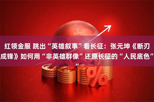 红领金服 跳出“英雄叙事”看长征:张元坤《断刃成锋》如何用“非英雄群像”还原长征的“人民底色”