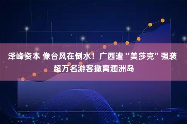 泽峰资本 像台风在倒水!广西遭“美莎克”强袭 超万名游客撤离涠洲岛